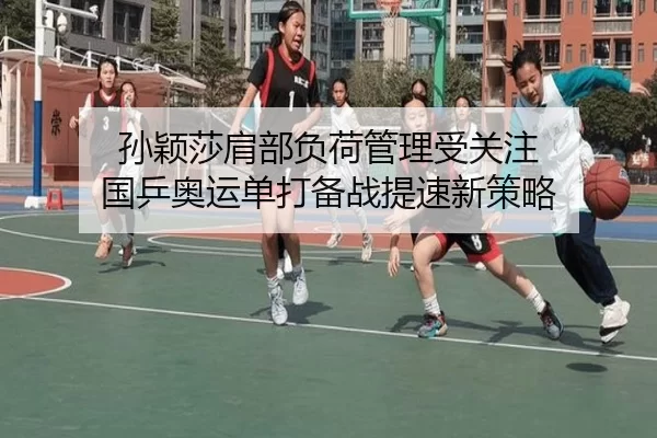 孙颖莎肩部负荷管理受关注 国乒奥运单打备战提速新策略